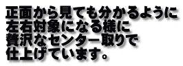 正面から見ても分かるように 左右対象になる様に 贅沢なセンター取りで 仕上げています。