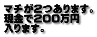 マチが２つあります。 現金で２００万円 入ります。